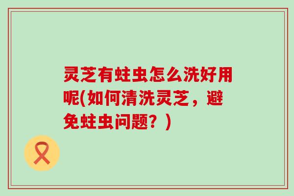 灵芝有蛀虫怎么洗好用呢(如何清洗灵芝，避免蛀虫问题？)