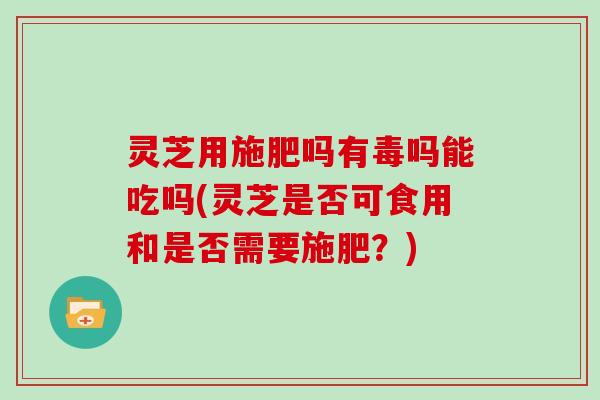 灵芝用施肥吗有毒吗能吃吗(灵芝是否可食用和是否需要施肥？)