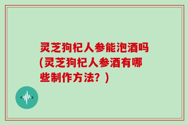 灵芝狗杞人参能泡酒吗(灵芝狗杞人参酒有哪些制作方法？)