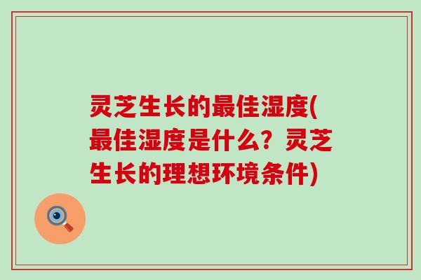 灵芝生长的佳湿度(佳湿度是什么？灵芝生长的理想环境条件)