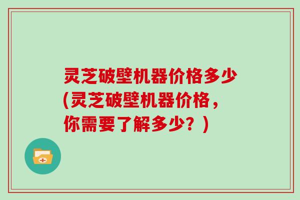 灵芝破壁机器价格多少(灵芝破壁机器价格，你需要了解多少？)