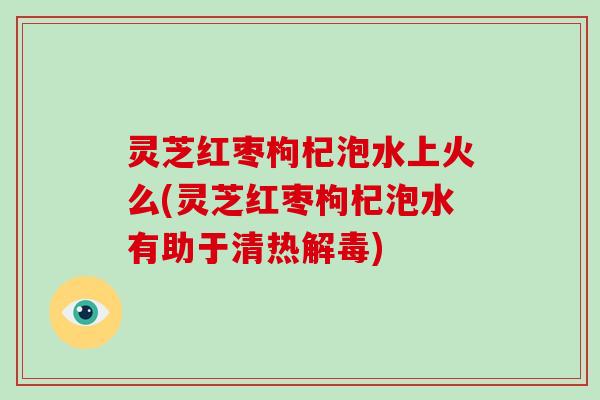 灵芝红枣枸杞泡水上火么(灵芝红枣枸杞泡水有助于清热)