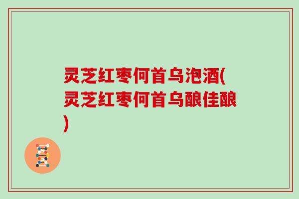 灵芝红枣何首乌泡酒(灵芝红枣何首乌酿佳酿)