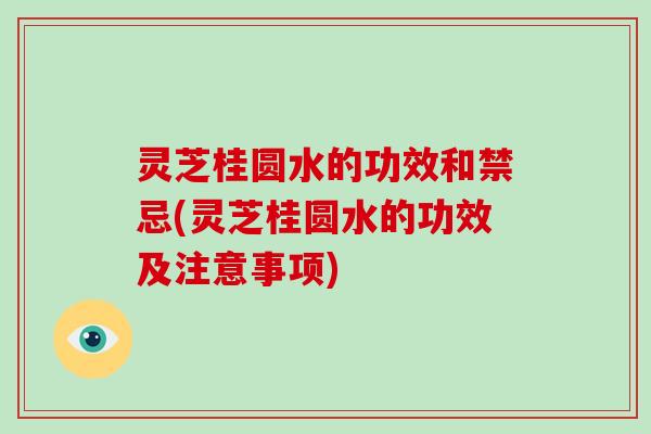 灵芝桂圆水的功效和禁忌(灵芝桂圆水的功效及注意事项)