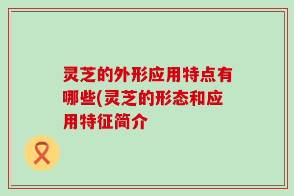 灵芝的外形应用特点有哪些(灵芝的形态和应用特征简介