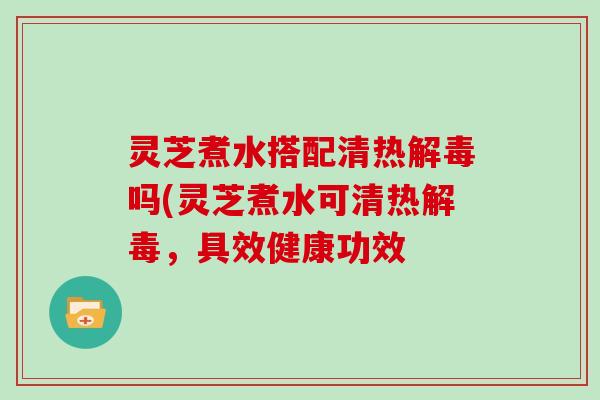 灵芝煮水搭配清热吗(灵芝煮水可清热，具效健康功效