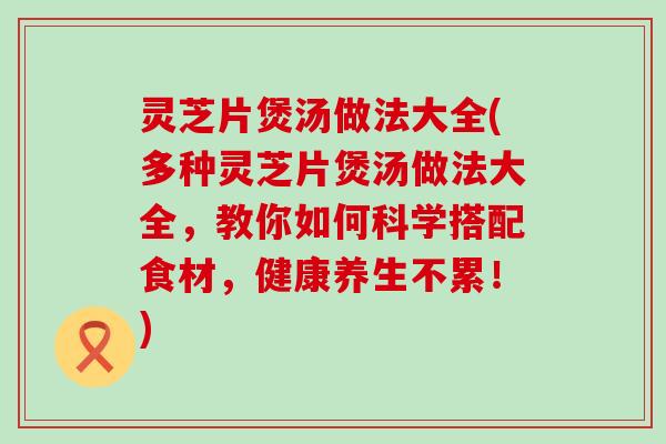 灵芝片煲汤做法大全(多种灵芝片煲汤做法大全，教你如何科学搭配食材，健康养生不累！)