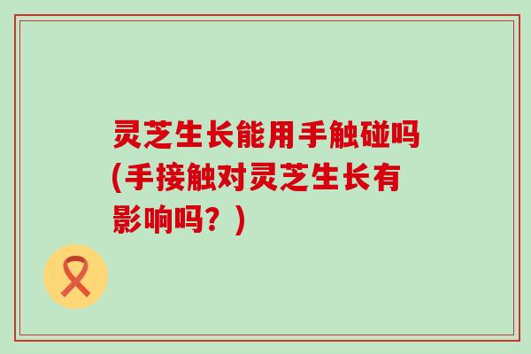 灵芝生长能用手触碰吗(手接触对灵芝生长有影响吗？)