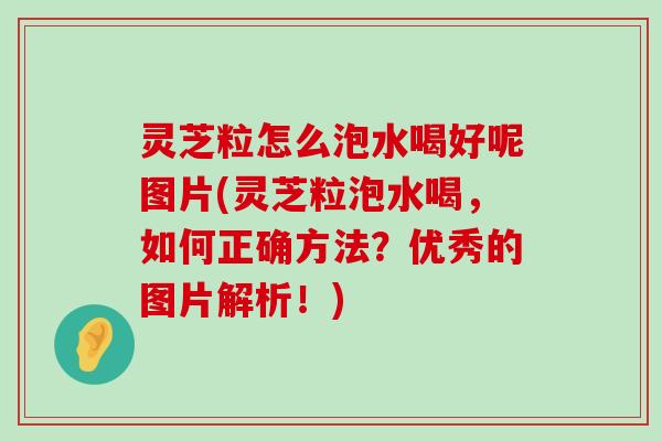 灵芝粒怎么泡水喝好呢图片(灵芝粒泡水喝，如何正确方法？优秀的图片解析！)