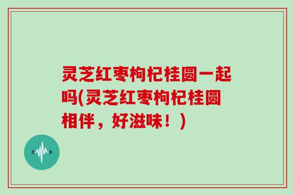 灵芝红枣枸杞桂圆一起吗(灵芝红枣枸杞桂圆相伴，好滋味！)