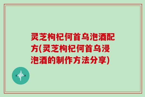 灵芝枸杞何首乌泡酒配方(灵芝枸杞何首乌浸泡酒的制作方法分享)