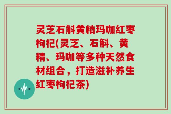 灵芝石斛黄精玛咖红枣枸杞(灵芝、石斛、黄精、玛咖等多种天然食材组合，打造滋补养生红枣枸杞茶)