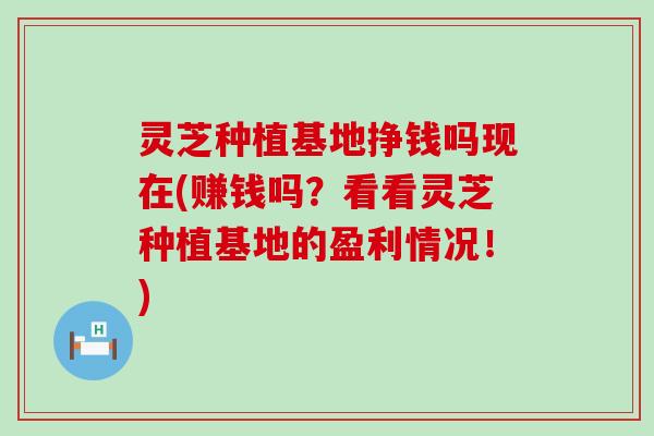 灵芝种植基地挣钱吗现在(赚钱吗？看看灵芝种植基地的盈利情况！)