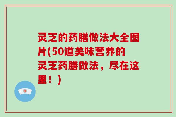 灵芝的药膳做法大全图片(50道美味营养的灵芝药膳做法，尽在这里！)