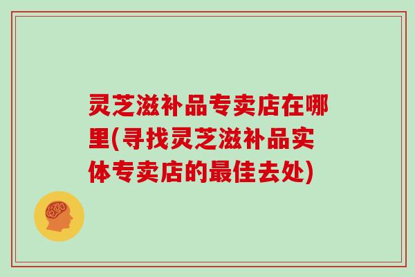 灵芝滋补品专卖店在哪里(寻找灵芝滋补品实体专卖店的佳去处)