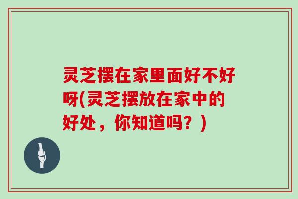 灵芝摆在家里面好不好呀(灵芝摆放在家中的好处，你知道吗？)