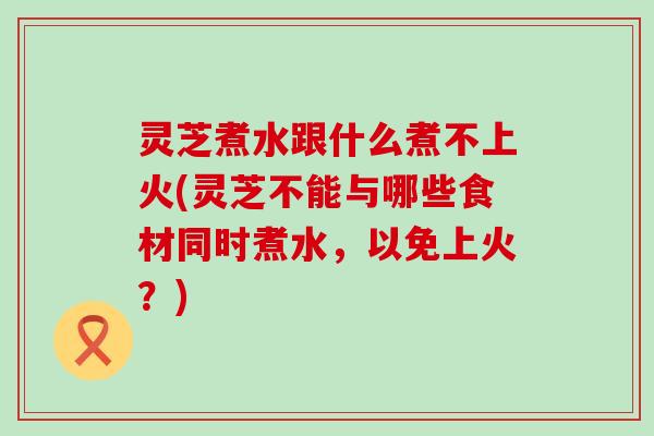 灵芝煮水跟什么煮不上火(灵芝不能与哪些食材同时煮水，以免上火？)