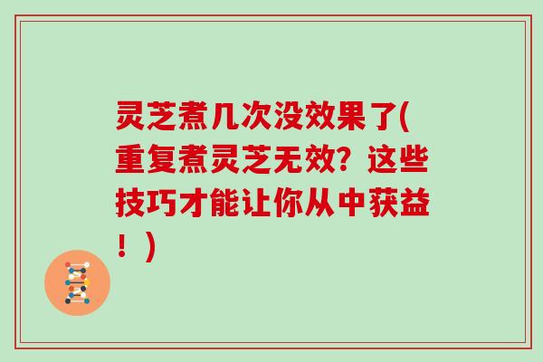 灵芝煮几次没效果了(重复煮灵芝无效？这些技巧才能让你从中获益！)