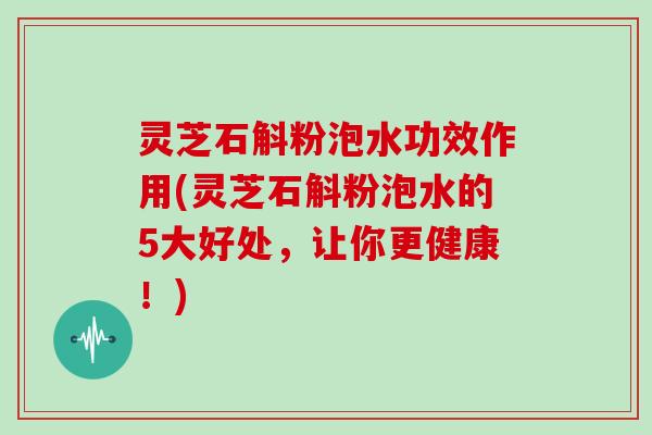 灵芝石斛粉泡水功效作用(灵芝石斛粉泡水的5大好处，让你更健康！)