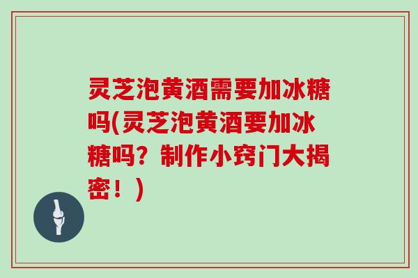 灵芝泡黄酒需要加冰糖吗(灵芝泡黄酒要加冰糖吗？制作小窍门大揭密！)