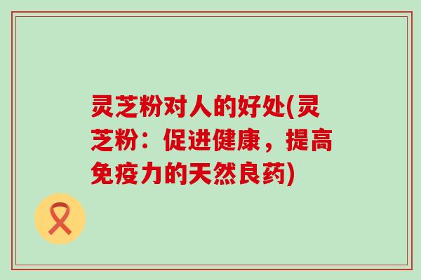 灵芝粉对人的好处(灵芝粉：促进健康，提高免疫力的天然良药)