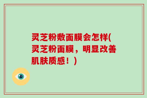 灵芝粉敷面膜会怎样(灵芝粉面膜，明显改善质感！)