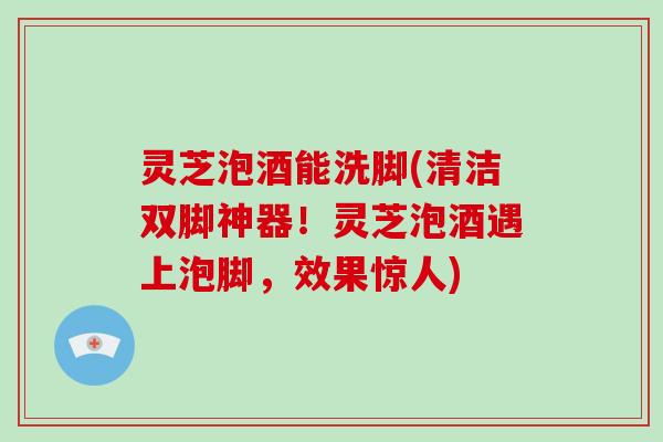 灵芝泡酒能洗脚(清洁双脚神器！灵芝泡酒遇上泡脚，效果惊人)