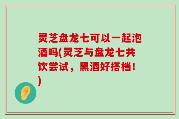 灵芝盘龙七可以一起泡酒吗(灵芝与盘龙七共饮尝试，黑酒好搭档！)