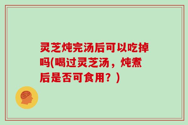 灵芝炖完汤后可以吃掉吗(喝过灵芝汤，炖煮后是否可食用？)