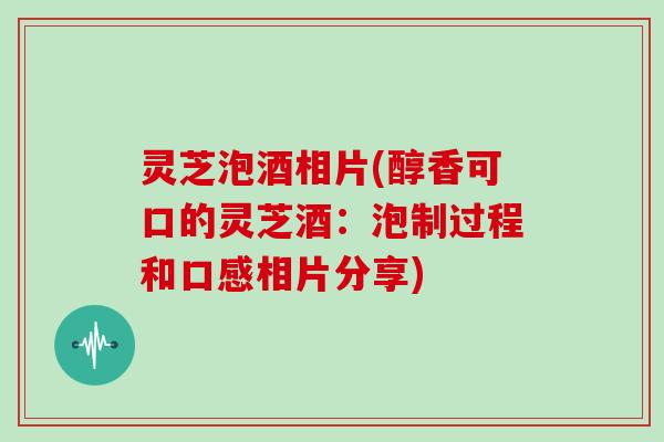 灵芝泡酒相片(醇香可口的灵芝酒：泡制过程和口感相片分享)