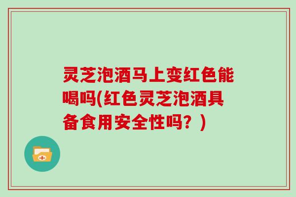 灵芝泡酒马上变红色能喝吗(红色灵芝泡酒具备食用安全性吗？)