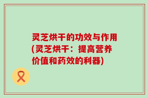 灵芝烘干的功效与作用(灵芝烘干：提高营养价值和的利器)