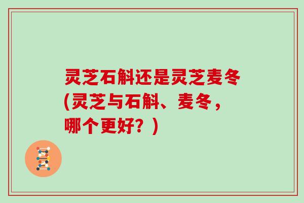 灵芝石斛还是灵芝麦冬(灵芝与石斛、麦冬，哪个更好？)