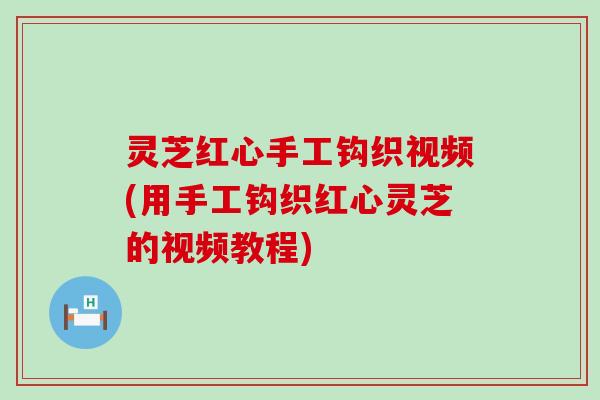 灵芝红心手工钩织视频(用手工钩织红心灵芝的视频教程)