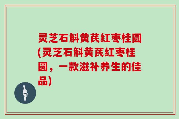 灵芝石斛黄芪红枣桂圆(灵芝石斛黄芪红枣桂圆，一款滋补养生的佳品)