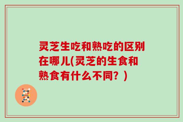 灵芝生吃和熟吃的区别在哪儿(灵芝的生食和熟食有什么不同？)