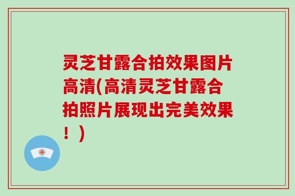 灵芝甘露合拍效果图片高清(高清灵芝甘露合拍照片展现出完美效果！)