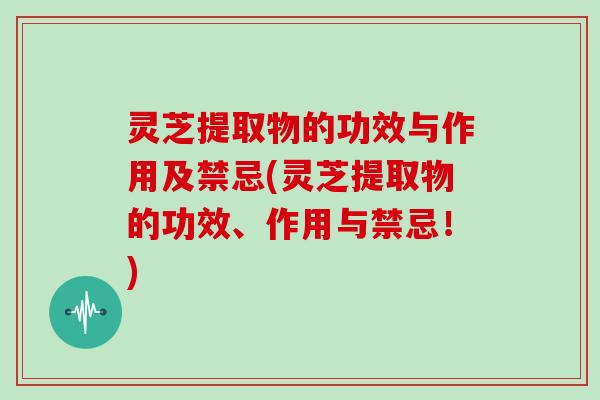 灵芝提取物的功效与作用及禁忌(灵芝提取物的功效、作用与禁忌！)