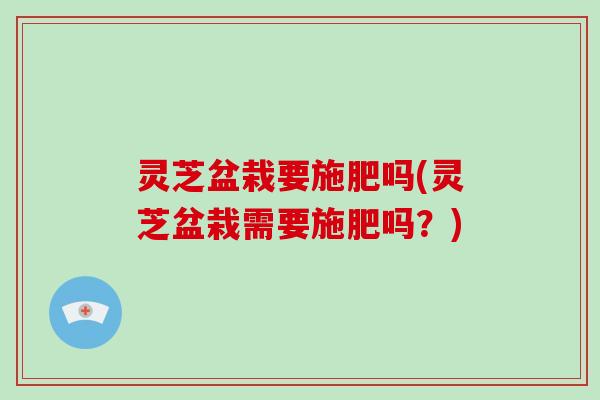 灵芝盆栽要施肥吗(灵芝盆栽需要施肥吗？)