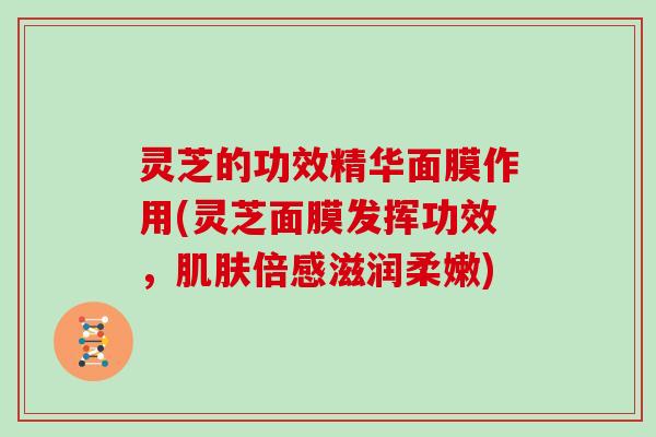 灵芝的功效精华面膜作用(灵芝面膜发挥功效，倍感滋润柔嫩)