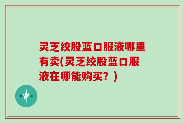 灵芝绞股蓝口服液哪里有卖(灵芝绞股蓝口服液在哪能购买？)