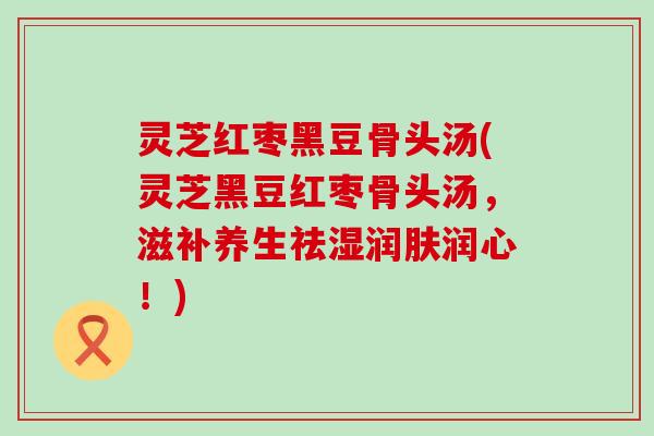 灵芝红枣黑豆骨头汤(灵芝黑豆红枣骨头汤，滋补养生祛湿润肤润心！)