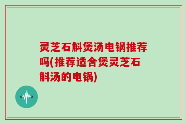 灵芝石斛煲汤电锅推荐吗(推荐适合煲灵芝石斛汤的电锅)