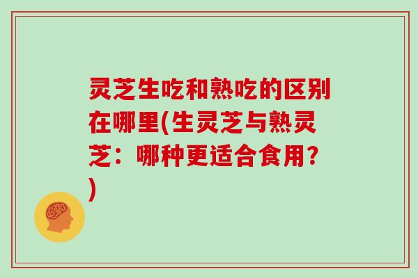 灵芝生吃和熟吃的区别在哪里(生灵芝与熟灵芝：哪种更适合食用？)