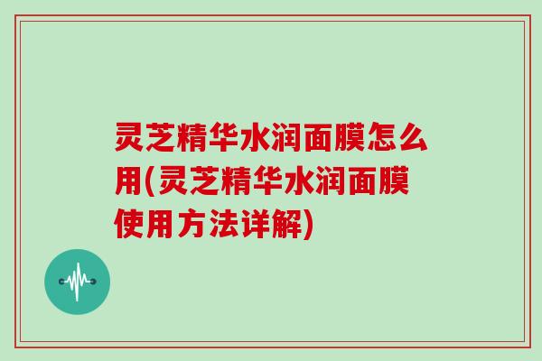 灵芝精华水润面膜怎么用(灵芝精华水润面膜使用方法详解)