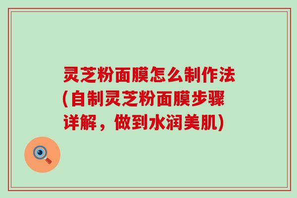 灵芝粉面膜怎么制作法(自制灵芝粉面膜步骤详解，做到水润美肌)