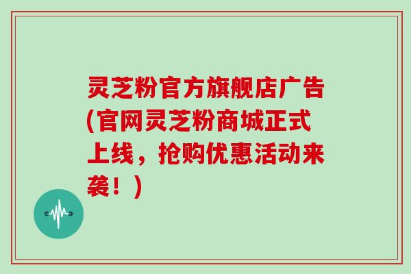 灵芝粉官方旗舰店广告(官网灵芝粉商城正式上线，抢购优惠活动来袭！)