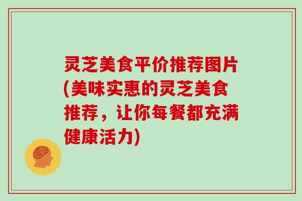 灵芝美食平价推荐图片(美味实惠的灵芝美食推荐，让你每餐都充满健康活力)