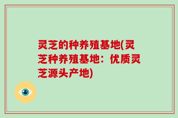 灵芝的种养殖基地(灵芝种养殖基地：优质灵芝源头产地)