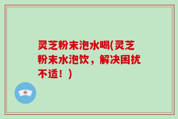 灵芝粉末泡水喝(灵芝粉末水泡饮，解决困扰不适！)